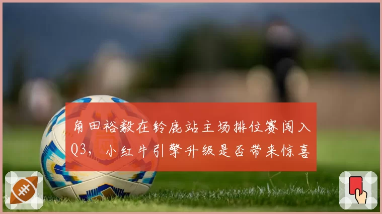 角田裕毅在铃鹿站主场排位赛闯入Q3，小红牛引擎升级是否带来惊喜？