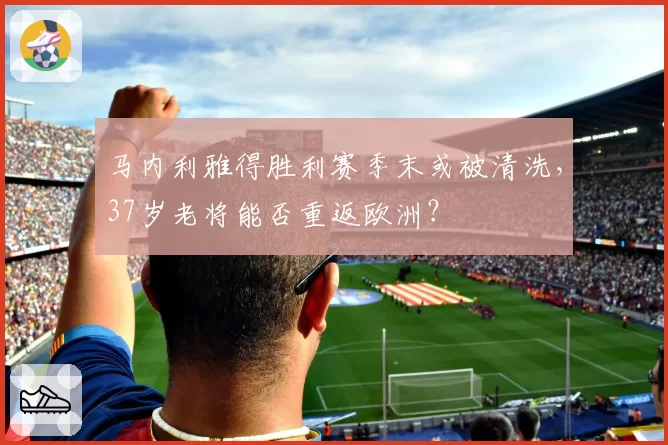 马内利雅得胜利赛季末或被清洗,37岁老将能否重返欧洲?
