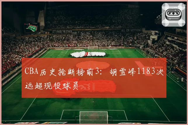 CBA历史抢断榜前3:胡雪峰1183次远超现役球员