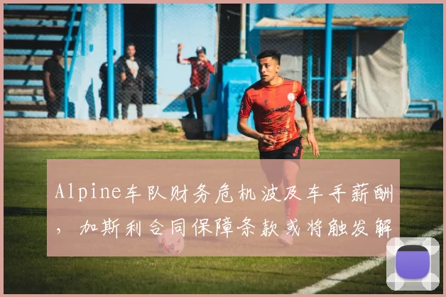 Alpine车队财务危机波及车手薪酬,加斯利合同保障条款或将触发解约自由离队?