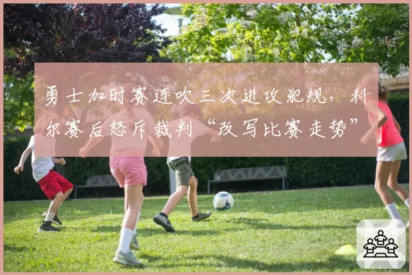 勇士加时赛连吹三次进攻犯规，科尔赛后怒斥裁判“改写比赛走势”