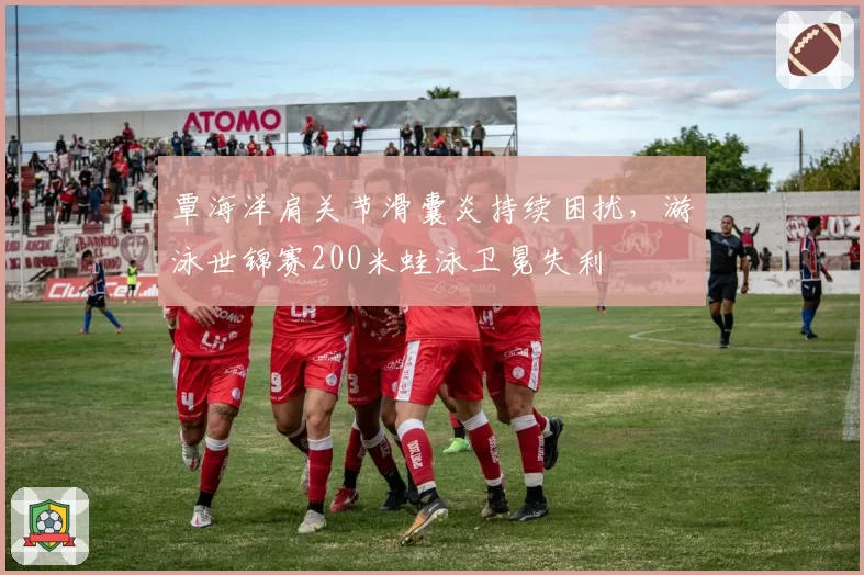 覃海洋肩关节滑囊炎持续困扰，游泳世锦赛200米蛙泳卫冕失利