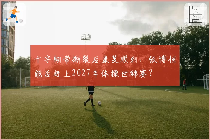 十字韧带撕裂后康复顺利，张博恒能否赶上2027年体操世锦赛？