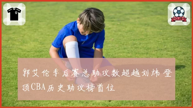 郭艾伦季后赛总助攻数超越刘炜 登顶CBA历史助攻榜首位