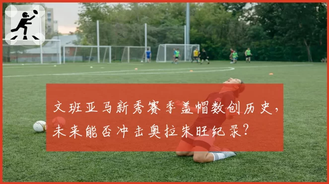 文班亚马新秀赛季盖帽数创历史，未来能否冲击奥拉朱旺纪录？