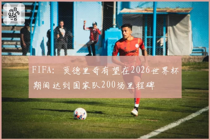 FIFA:莫德里奇有望在2026世界杯期间达到国家队200场里程碑