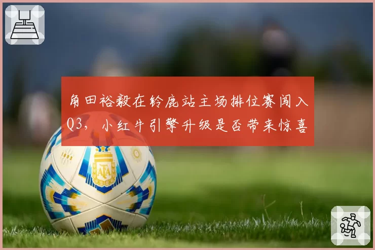角田裕毅在铃鹿站主场排位赛闯入Q3，小红牛引擎升级是否带来惊喜？