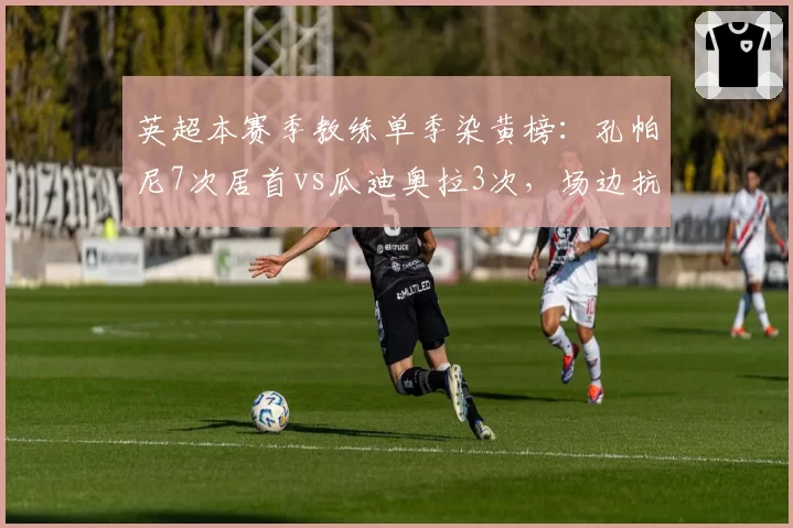 英超本赛季教练单季染黄榜：孔帕尼7次居首vs瓜迪奥拉3次，场边抗议频发引发判罚尺度讨论