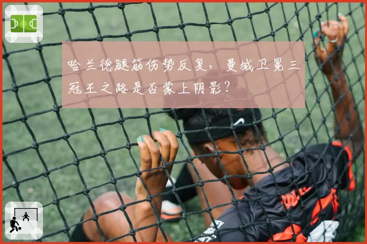 哈兰德腿筋伤势反复,曼城卫冕三冠王之路是否蒙上阴影?