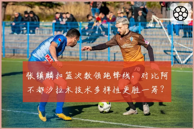 张镇麟扣篮次数领跑锋线，对比阿不都沙拉木技术多样性更胜一筹？