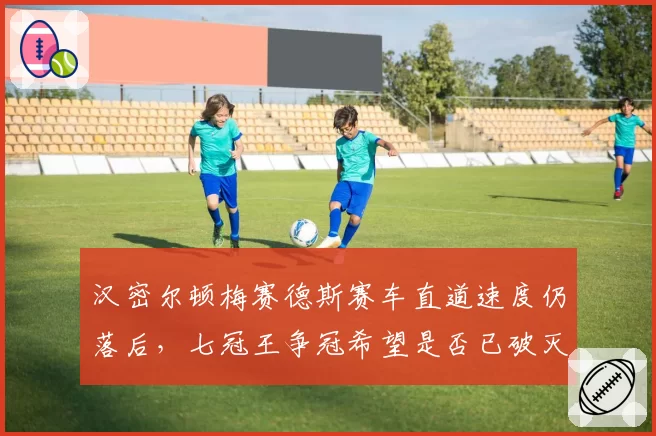 汉密尔顿梅赛德斯赛车直道速度仍落后,七冠王争冠希望是否已破灭?
