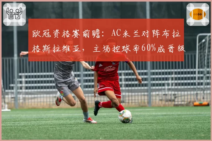 欧冠资格赛前瞻:AC米兰对阵布拉格斯拉维亚,主场控球率60%成晋级关键
