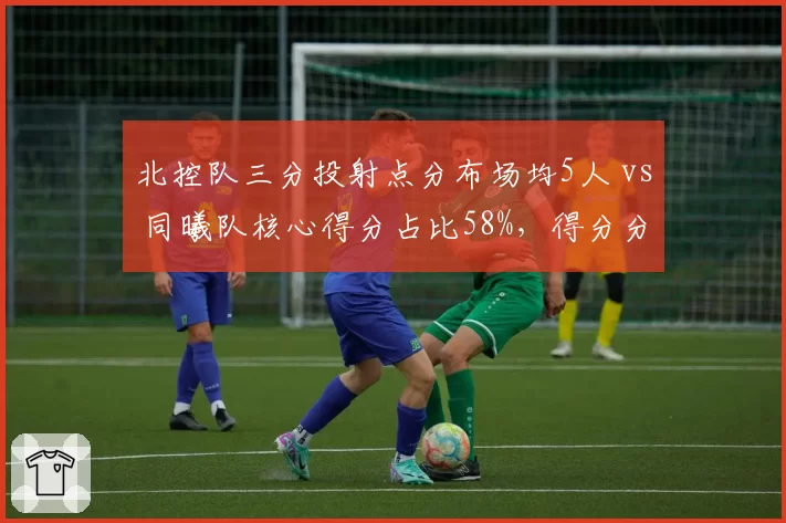 北控队三分投射点分布场均5人 vs 同曦队核心得分占比58%，得分分布策略分析
