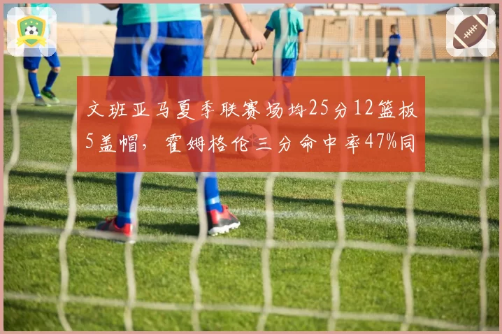 文班亚马夏季联赛场均25分12篮板5盖帽，霍姆格伦三分命中率47%同样惊艳，最佳新秀之争白热化