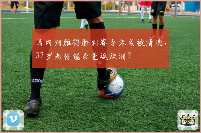 马内利雅得胜利赛季末或被清洗,37岁老将能否重返欧洲?