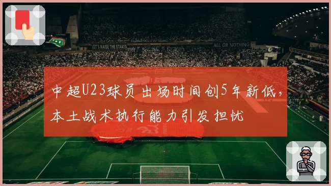中超U23球员出场时间创5年新低,本土战术执行能力引发担忧