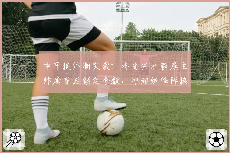 中甲换帅潮突袭:济南兴洲解雇主帅唐京后锁定李毅,冲超组临阵换将能否挽回颓势