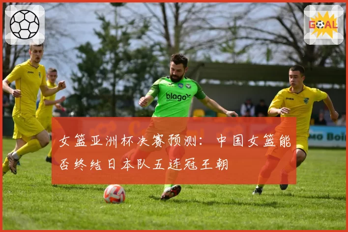 女篮亚洲杯决赛预测:中国女篮能否终结日本队五连冠王朝