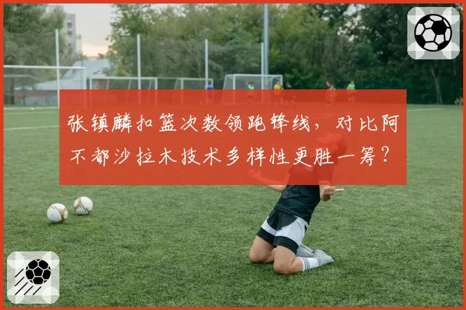 张镇麟扣篮次数领跑锋线,对比阿不都沙拉木技术多样性更胜一筹?