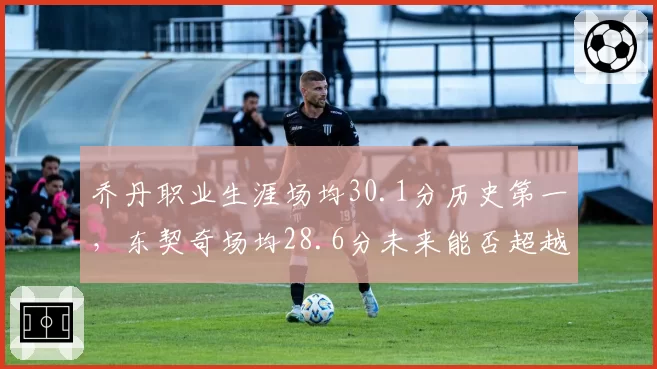 乔丹职业生涯场均30.1分历史第一，东契奇场均28.6分未来能否超越？