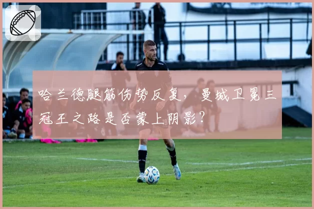 哈兰德腿筋伤势反复,曼城卫冕三冠王之路是否蒙上阴影?