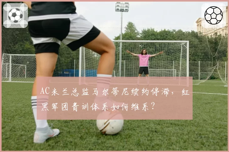 AC米兰总监马尔蒂尼续约停滞,红黑军团青训体系如何维系?
