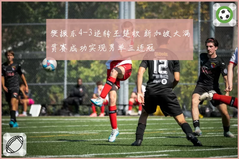 樊振东4-3逆转王楚钦 新加坡大满贯赛成功实现男单三连冠