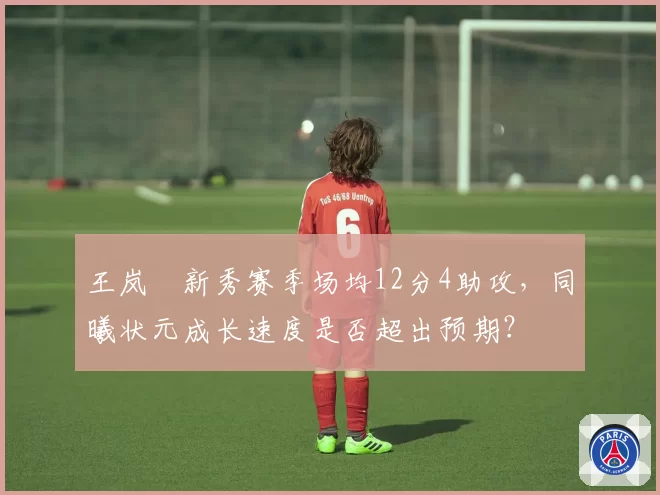 王岚嵚新秀赛季场均12分4助攻，同曦状元成长速度是否超出预期？