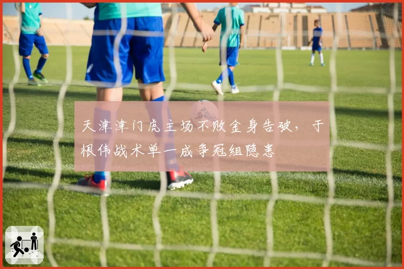 天津津门虎主场不败金身告破,于根伟战术单一成争冠组隐患