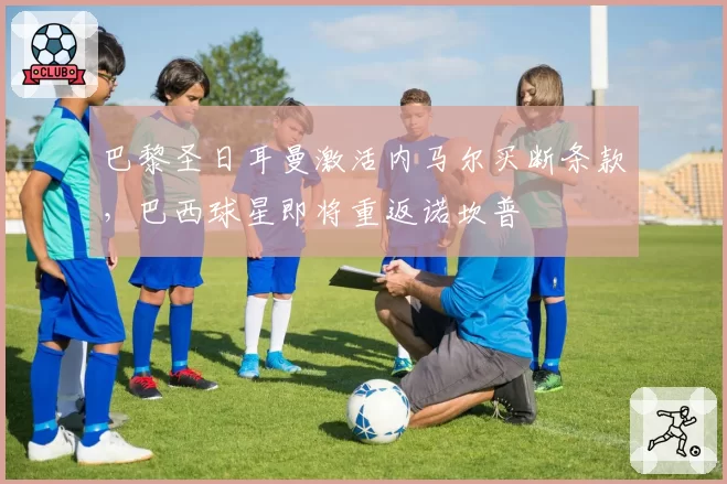 巴黎圣日耳曼激活内马尔买断条款,巴西球星即将重返诺坎普
