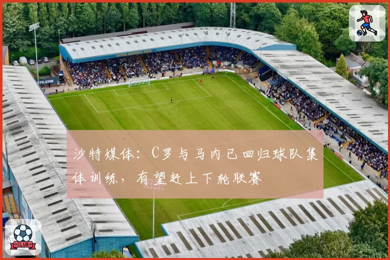 沙特媒体：C罗与马内已回归球队集体训练，有望赶上下轮联赛