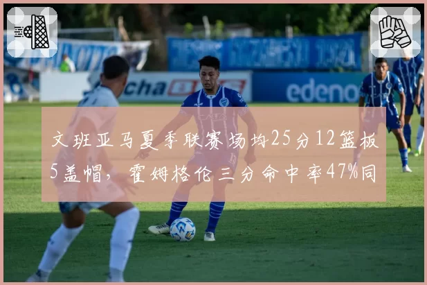 文班亚马夏季联赛场均25分12篮板5盖帽，霍姆格伦三分命中率47%同样惊艳，最佳新秀之争白热化