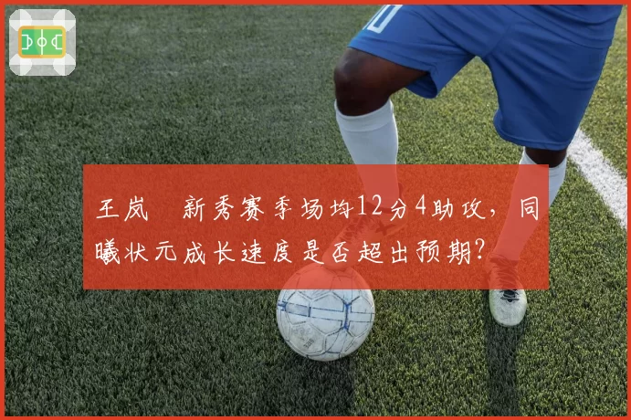 王岚嵚新秀赛季场均12分4助攻，同曦状元成长速度是否超出预期？