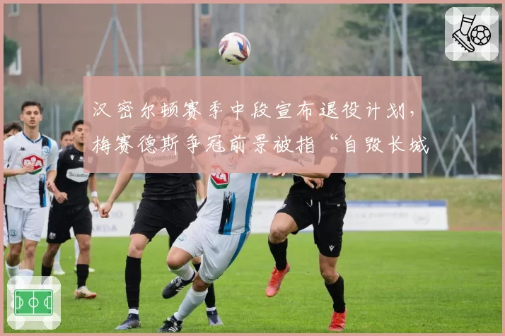 汉密尔顿赛季中段宣布退役计划，梅赛德斯争冠前景被指“自毁长城”
