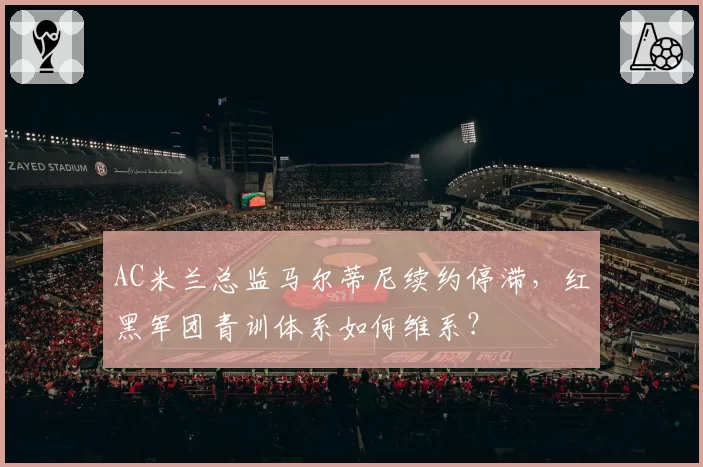 AC米兰总监马尔蒂尼续约停滞,红黑军团青训体系如何维系?