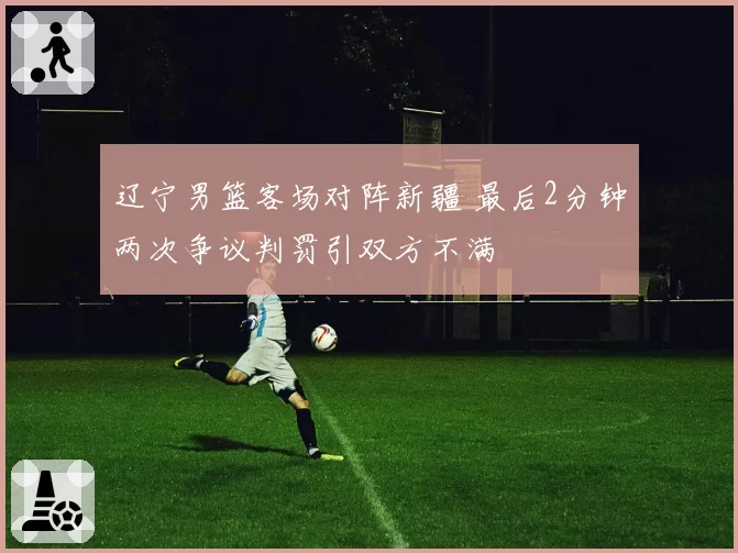 辽宁男篮客场对阵新疆 最后2分钟两次争议判罚引双方不满