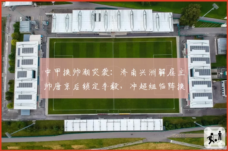 中甲换帅潮突袭:济南兴洲解雇主帅唐京后锁定李毅,冲超组临阵换将能否挽回颓势