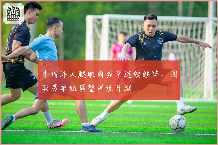 李诗沣大腿肌肉痉挛连续缺阵,国羽男单组调整训练计划