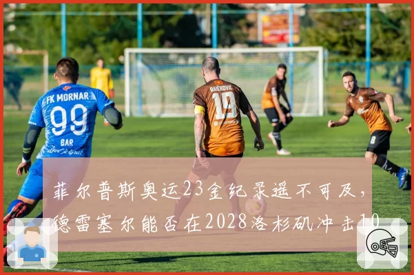 菲尔普斯奥运23金纪录遥不可及，德雷塞尔能否在2028洛杉矶冲击10金？