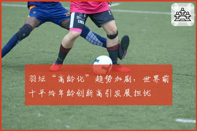 羽坛“高龄化”趋势加剧，世界前十平均年龄创新高引发展担忧