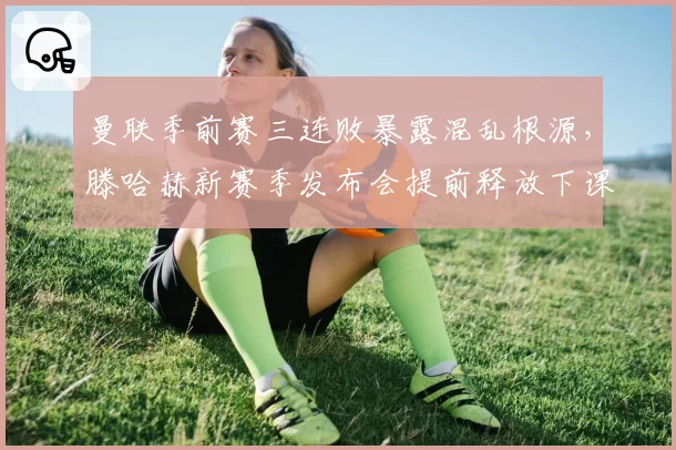 曼联季前赛三连败暴露混乱根源,滕哈赫新赛季发布会提前释放下课危机信号?
