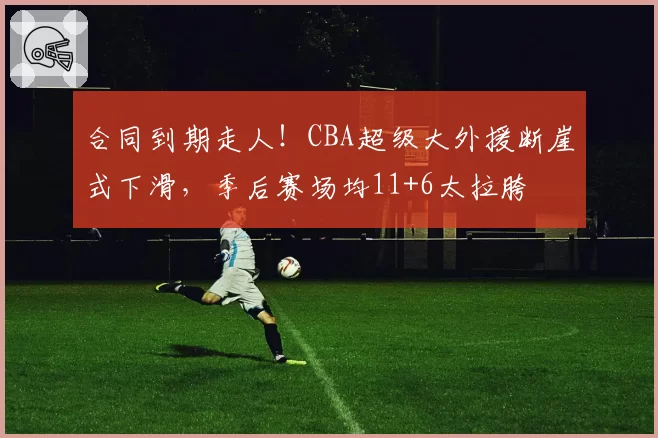 合同到期走人!CBA超级大外援断崖式下滑,季后赛场均11+6太拉胯