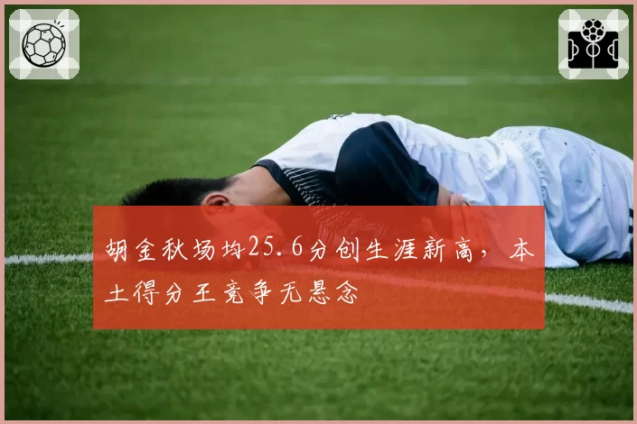 胡金秋场均25.6分创生涯新高，本土得分王竞争无悬念
