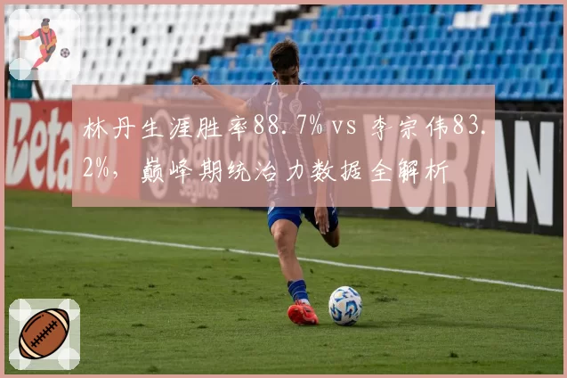 林丹生涯胜率88.7% vs 李宗伟83.2%,巅峰期统治力数据全解析
