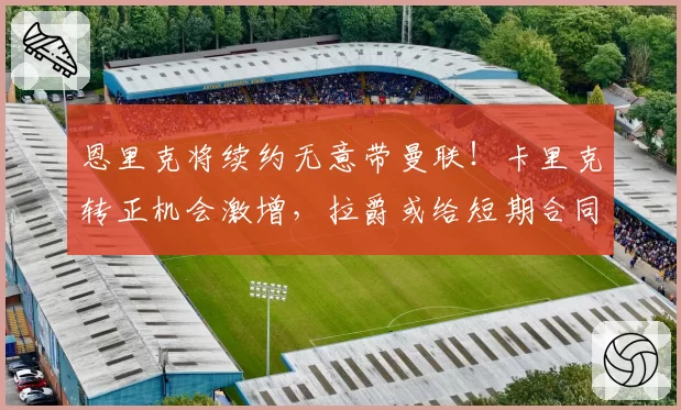 恩里克将续约无意带曼联!卡里克转正机会激增,拉爵或给短期合同