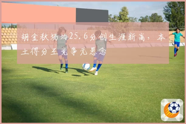 胡金秋场均25.6分创生涯新高，本土得分王竞争无悬念