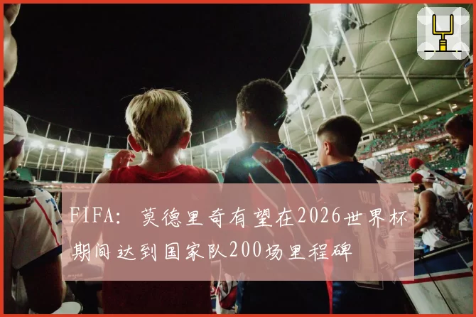 FIFA:莫德里奇有望在2026世界杯期间达到国家队200场里程碑