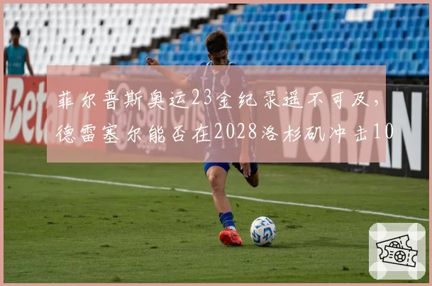 菲尔普斯奥运23金纪录遥不可及，德雷塞尔能否在2028洛杉矶冲击10金？