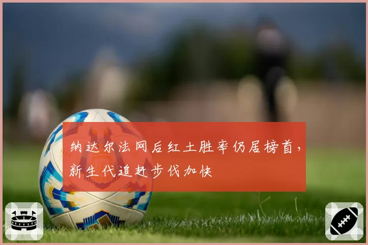 纳达尔法网后红土胜率仍居榜首，新生代追赶步伐加快