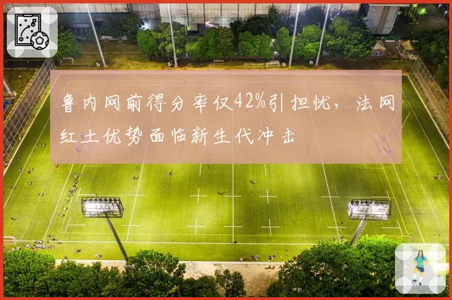 鲁内网前得分率仅42%引担忧,法网红土优势面临新生代冲击